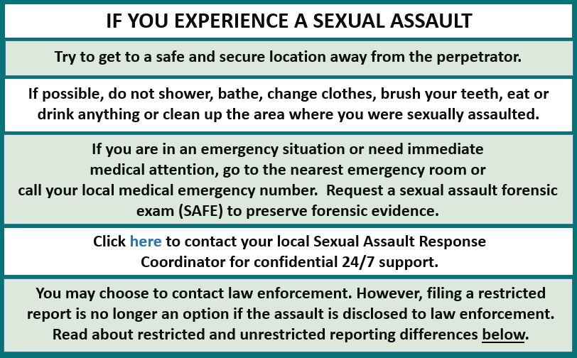 If you experience sexual assault.  Get to safe, secure location.  If possible, don't bathe.  Visit an emergency room if medical assistance needed. Click to contact a Sexual Assault Coordinator.
